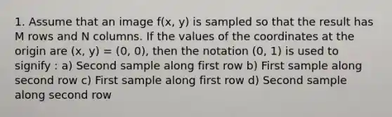 1. Assume that an image f(x, y) is sampled so that the result has M rows and N columns. If the values of the coordinates at the origin are (x, y) = (0, 0), then the notation (0, 1) is used to signify : a) Second sample along first row b) First sample along second row c) First sample along first row d) Second sample along second row