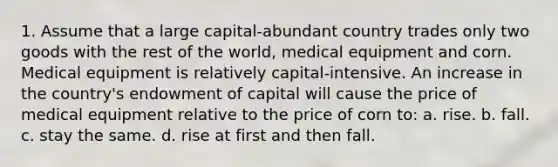 1. Assume that a large capital-abundant country trades only two goods with the rest of the world, medical equipment and corn. Medical equipment is relatively capital-intensive. An increase in the country's endowment of capital will cause the price of medical equipment relative to the price of corn to: a. rise. b. fall. c. stay the same. d. rise at first and then fall.