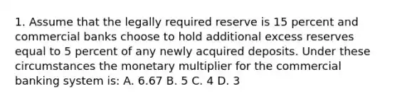 1. Assume that the legally required reserve is 15 percent and commercial banks choose to hold additional excess reserves equal to 5 percent of any newly acquired deposits. Under these circumstances the monetary multiplier for the commercial banking system is: A. 6.67 B. 5 C. 4 D. 3