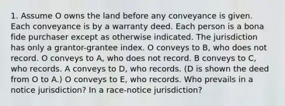 1. Assume O owns the land before any conveyance is given. Each conveyance is by a warranty deed. Each person is a bona fide purchaser except as otherwise indicated. The jurisdiction has only a grantor-grantee index. O conveys to B, who does not record. O conveys to A, who does not record. B conveys to C, who records. A conveys to D, who records. (D is shown the deed from O to A.) O conveys to E, who records. Who prevails in a notice jurisdiction? In a race-notice jurisdiction?