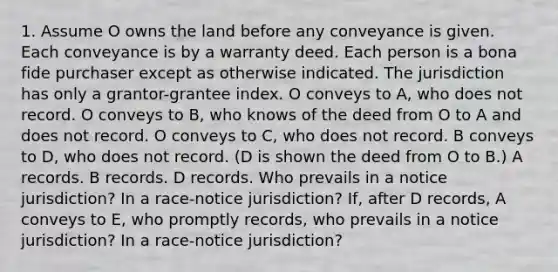 1. Assume O owns the land before any conveyance is given. Each conveyance is by a warranty deed. Each person is a bona fide purchaser except as otherwise indicated. The jurisdiction has only a grantor-grantee index. O conveys to A, who does not record. O conveys to B, who knows of the deed from O to A and does not record. O conveys to C, who does not record. B conveys to D, who does not record. (D is shown the deed from O to B.) A records. B records. D records. Who prevails in a notice jurisdiction? In a race-notice jurisdiction? If, after D records, A conveys to E, who promptly records, who prevails in a notice jurisdiction? In a race-notice jurisdiction?