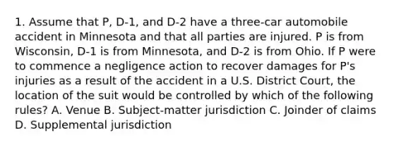 1. Assume that P, D-1, and D-2 have a three-car automobile accident in Minnesota and that all parties are injured. P is from Wisconsin, D-1 is from Minnesota, and D-2 is from Ohio. If P were to commence a negligence action to recover damages for P's injuries as a result of the accident in a U.S. District Court, the location of the suit would be controlled by which of the following rules? A. Venue B. Subject-matter jurisdiction C. Joinder of claims D. Supplemental jurisdiction