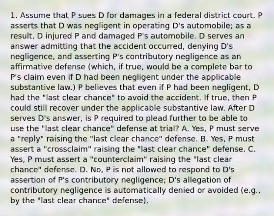 1. Assume that P sues D for damages in a federal district court. P asserts that D was negligent in operating D's automobile; as a result, D injured P and damaged P's automobile. D serves an answer admitting that the accident occurred, denying D's negligence, and asserting P's contributory negligence as an affirmative defense (which, if true, would be a complete bar to P's claim even if D had been negligent under the applicable substantive law.) P believes that even if P had been negligent, D had the "last clear chance" to avoid the accident. If true, then P could still recover under the applicable substantive law. After D serves D's answer, is P required to plead further to be able to use the "last clear chance" defense at trial? A. Yes, P must serve a "reply" raising the "last clear chance" defense. B. Yes, P must assert a "crossclaim" raising the "last clear chance" defense. C. Yes, P must assert a "counterclaim" raising the "last clear chance" defense. D. No, P is not allowed to respond to D's assertion of P's contributory negligence; D's allegation of contributory negligence is automatically denied or avoided (e.g., by the "last clear chance" defense).