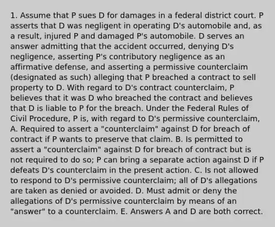 1. Assume that P sues D for damages in a federal district court. P asserts that D was negligent in operating D's automobile and, as a result, injured P and damaged P's automobile. D serves an answer admitting that the accident occurred, denying D's negligence, asserting P's contributory negligence as an affirmative defense, and asserting a permissive counterclaim (designated as such) alleging that P breached a contract to sell property to D. With regard to D's contract counterclaim, P believes that it was D who breached the contract and believes that D is liable to P for the breach. Under the Federal Rules of Civil Procedure, P is, with regard to D's permissive counterclaim, A. Required to assert a "counterclaim" against D for breach of contract if P wants to preserve that claim. B. Is permitted to assert a "counterclaim" against D for breach of contract but is not required to do so; P can bring a separate action against D if P defeats D's counterclaim in the present action. C. Is not allowed to respond to D's permissive counterclaim; all of D's allegations are taken as denied or avoided. D. Must admit or deny the allegations of D's permissive counterclaim by means of an "answer" to a counterclaim. E. Answers A and D are both correct.