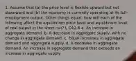 1. Assume that (a) the price level is flexible upward but not downward and (b) the economy is currently operating at its full-employment output. Other things equal, how will each of the following affect the equilibrium price level and equilibrium level of real output in the short run? L O12.6 a. An increase in aggregate demand. b. A decrease in aggregate supply, with no change in aggregate demand. c. Equal increases in aggregate demand and aggregate supply. d. A decrease in aggregate demand. An increase in aggregate demand that exceeds an increase in aggregate supply