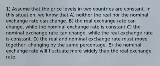 1) Assume that the price levels in two countries are constant. In this situation, we know that A) neither the real nor the nominal exchange rate can change. B) the real exchange rate can change, while the nominal exchange rate is constant C) the nominal exchange rate can change, while the real exchange rate is constant. D) the real and nominal exchange rate must move together, changing by the same percentage. E) the nominal exchange rate will fluctuate more widely than the real exchange rate.