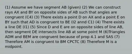 (1) Assume we have segment AB (given) (2) We can construct rays AX and BY on opposite sides of AB such that angles are congruent (C4) (3) There exists a point D on AX and a point E on BY such that AD is congruent to BE (I2 annd C1) (4) There exists a line DE (I1) (5) Since D and E are on opposite sides of line AB, then segment DE intersects line AB at some point M (6)Triangles ADM and BEM are congruent because of prop 4.1 and SAS (7) Therefore AM is congruent to BM CPCTC (8) Therefore M is a midpoint.