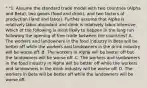 " "1. Assume the standard trade model with two countries (Alpha and Beta), two goods (food and drink), and two factors of production (land and labor). Further assume that Alpha is relatively labor-abundant and drink is relatively labor-intensive. Which of the following is most likely to happen in the long run following the opening of free trade between the countries? A. The workers and landowners in the food industry in Beta will be better off while the workers and landowners in the drink industry will be worse off. B. The workers in Alpha will be better off but the landowners will be worse off. C. The workers and landowners in the food industry in Alpha will be better off while the workers and landowners in the drink industry will be worse off. D. The workers in Beta will be better off while the landowners will be worse off.