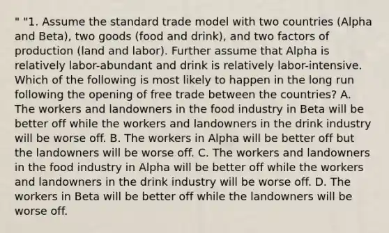 " "1. Assume the standard trade model with two countries (Alpha and Beta), two goods (food and drink), and two factors of production (land and labor). Further assume that Alpha is relatively labor-abundant and drink is relatively labor-intensive. Which of the following is most likely to happen in the long run following the opening of free trade between the countries? A. The workers and landowners in the food industry in Beta will be better off while the workers and landowners in the drink industry will be worse off. B. The workers in Alpha will be better off but the landowners will be worse off. C. The workers and landowners in the food industry in Alpha will be better off while the workers and landowners in the drink industry will be worse off. D. The workers in Beta will be better off while the landowners will be worse off.