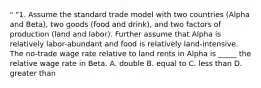 " "1. Assume the standard trade model with two countries (Alpha and Beta), two goods (food and drink), and two factors of production (land and labor). Further assume that Alpha is relatively labor-abundant and food is relatively land-intensive. The no-trade wage rate relative to land rents in Alpha is _____ the relative wage rate in Beta. A. double B. equal to C. less than D. greater than