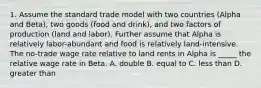 1. Assume the standard trade model with two countries (Alpha and Beta), two goods (food and drink), and two factors of production (land and labor). Further assume that Alpha is relatively labor-abundant and food is relatively land-intensive. The no-trade wage rate relative to land rents in Alpha is _____ the relative wage rate in Beta. A. double B. equal to C. less than D. greater than