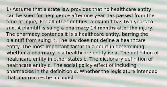 1) Assume that a state law provides that no healthcare entity can be sued for negligence after one year has passed from the time of injury. For all other entities, a plaintiff has two years to sue. A plaintiff is suing a pharmacy 14 months after the injury. The pharmacy contends it is a healthcare entity, barring the plaintiff from suing it. The law does not define a healthcare entity. The most important factor to a court in determining whether a pharmacy is a healthcare entity is: a. The definition of healthcare entity in other states b. The dictionary definition of healthcare entity c. The social policy effect of including pharmacies in the definition d. Whether the legislature intended that pharmacies be included