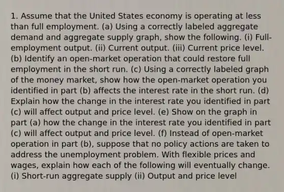 1. Assume that the United States economy is operating at less than full employment. (a) Using a correctly labeled aggregate demand and aggregate supply graph, show the following. (i) Full-employment output. (ii) Current output. (iii) Current price level. (b) Identify an open-market operation that could restore full employment in the short run. (c) Using a correctly labeled graph of the money market, show how the open-market operation you identified in part (b) affects the interest rate in the short run. (d) Explain how the change in the interest rate you identified in part (c) will affect output and price level. (e) Show on the graph in part (a) how the change in the interest rate you identified in part (c) will affect output and price level. (f) Instead of open-market operation in part (b), suppose that no policy actions are taken to address the unemployment problem. With flexible prices and wages, explain how each of the following will eventually change. (i) Short-run aggregate supply (ii) Output and price level