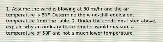 1. Assume the wind is blowing at 30 mi/hr and the air temperature is 50F. Determine the wind-chill equivalent temperature from the table. 2. Under the conditions listed above, explain why an ordinary thermometer would measure a temperature of 50F and not a much lower temperature.