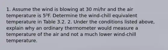 1. Assume the wind is blowing at 30 mi/hr and the air temperature is 5⁰F. Determine the wind-chill equivalent temperature in Table 3.2. 2. Under the conditions listed above, explain why an ordinary thermometer would measure a temperature of the air and not a much lower wind-chill temperature.