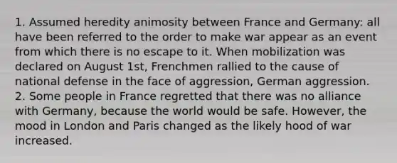 1. Assumed heredity animosity between France and Germany: all have been referred to the order to make war appear as an event from which there is no escape to it. When mobilization was declared on August 1st, Frenchmen rallied to the cause of national defense in the face of aggression, German aggression. 2. Some people in France regretted that there was no alliance with Germany, because the world would be safe. However, the mood in London and Paris changed as the likely hood of war increased.