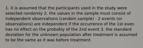 1. it is assumed that the participants used in the study were selected randomly 2. the values in the sample must consist of independent observations (random sample) - 2 events (or observations) are independent if the occurrence of the 1st even has no effect on the probably of the 2nd event 3. the standard deviation for the unknown population after treatment is assumed to be the same as it was before treatment