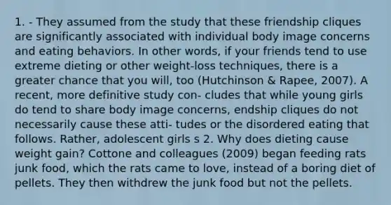 1. - They assumed from the study that these friendship cliques are significantly associated with individual body image concerns and eating behaviors. In other words, if your friends tend to use extreme dieting or other weight-loss techniques, there is a greater chance that you will, too (Hutchinson & Rapee, 2007). A recent, more definitive study con- cludes that while young girls do tend to share body image concerns, endship cliques do not necessarily cause these atti- tudes or the disordered eating that follows. Rather, adolescent girls s 2. Why does dieting cause weight gain? Cottone and colleagues (2009) began feeding rats junk food, which the rats came to love, instead of a boring diet of pellets. They then withdrew the junk food but not the pellets.