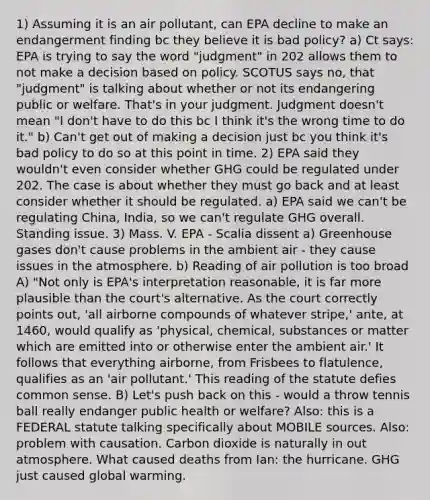 1) Assuming it is an air pollutant, can EPA decline to make an endangerment finding bc they believe it is bad policy? a) Ct says: EPA is trying to say the word "judgment" in 202 allows them to not make a decision based on policy. SCOTUS says no, that "judgment" is talking about whether or not its endangering public or welfare. That's in your judgment. Judgment doesn't mean "I don't have to do this bc I think it's the wrong time to do it." b) Can't get out of making a decision just bc you think it's bad policy to do so at this point in time. 2) EPA said they wouldn't even consider whether GHG could be regulated under 202. The case is about whether they must go back and at least consider whether it should be regulated. a) EPA said we can't be regulating China, India, so we can't regulate GHG overall. Standing issue. 3) Mass. V. EPA - Scalia dissent a) Greenhouse gases don't cause problems in the ambient air - they cause issues in the atmosphere. b) Reading of air pollution is too broad A) "Not only is EPA's interpretation reasonable, it is far more plausible than the court's alternative. As the court correctly points out, 'all airborne compounds of whatever stripe,' ante, at 1460, would qualify as 'physical, chemical, substances or matter which are emitted into or otherwise enter the ambient air.' It follows that everything airborne, from Frisbees to flatulence, qualifies as an 'air pollutant.' This reading of the statute defies common sense. B) Let's push back on this - would a throw tennis ball really endanger public health or welfare? Also: this is a FEDERAL statute talking specifically about MOBILE sources. Also: problem with causation. Carbon dioxide is naturally in out atmosphere. What caused deaths from Ian: the hurricane. GHG just caused global warming.