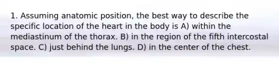 1. Assuming anatomic position, the best way to describe the specific location of the heart in the body is A) within the mediastinum of the thorax. B) in the region of the fifth intercostal space. C) just behind the lungs. D) in the center of the chest.