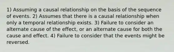 1) Assuming a causal relationship on the basis of the sequence of events. 2) Assumes that there is a causal relationship when only a temporal relationship exists. 3) Failure to consider an alternate cause of the effect, or an alternate cause for both the cause and effect. 4) Failure to consider that the events might be reversed.