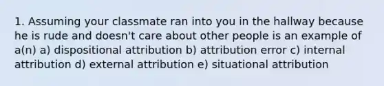 1. Assuming your classmate ran into you in the hallway because he is rude and doesn't care about other people is an example of a(n) a) dispositional attribution b) attribution error c) internal attribution d) external attribution e) situational attribution