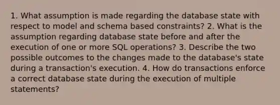 1. What assumption is made regarding the database state with respect to model and schema based constraints? 2. What is the assumption regarding database state before and after the execution of one or more SQL operations? 3. Describe the two possible outcomes to the changes made to the database's state during a transaction's execution. 4. How do transactions enforce a correct database state during the execution of multiple statements?