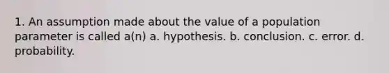 1. An assumption made about the value of a population parameter is called a(n) a. hypothesis. b. conclusion. c. error. d. probability.