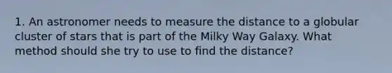 1. An astronomer needs to measure the distance to a globular cluster of stars that is part of the Milky Way Galaxy. What method should she try to use to find the distance?