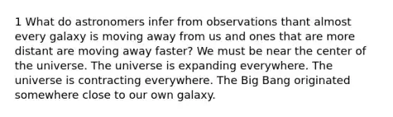 1 What do astronomers infer from observations thant almost every galaxy is moving away from us and ones that are more distant are moving away faster? We must be near the center of the universe. The universe is expanding everywhere. The universe is contracting everywhere. The Big Bang originated somewhere close to our own galaxy.