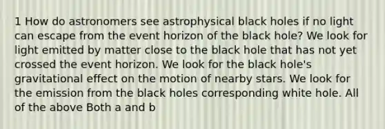 1 How do astronomers see astrophysical black holes if no light can escape from the event horizon of the black hole? We look for light emitted by matter close to the black hole that has not yet crossed the event horizon. We look for the black hole's gravitational effect on the motion of nearby stars. We look for the emission from the black holes corresponding white hole. All of the above Both a and b