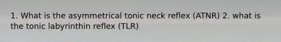 1. What is the asymmetrical tonic neck reflex (ATNR) 2. what is the tonic labyrinthin reflex (TLR)