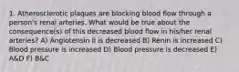 1. Atherosclerotic plaques are blocking blood flow through a person's renal arteries. What would be true about the consequence(s) of this decreased blood flow in his/her renal arteries? A) Angiotensin II is decreased B) Renin is increased C) Blood pressure is increased D) Blood pressure is decreased E) A&D F) B&C