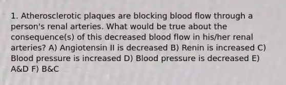 1. Atherosclerotic plaques are blocking blood flow through a person's renal arteries. What would be true about the consequence(s) of this decreased blood flow in his/her renal arteries? A) Angiotensin II is decreased B) Renin is increased C) Blood pressure is increased D) Blood pressure is decreased E) A&D F) B&C