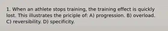 1. When an athlete stops training, the training effect is quickly lost. This illustrates the priciple of: A) progression. B) overload. C) reversibility. D) specificity.