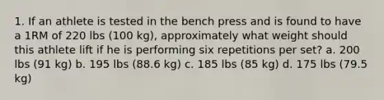 1. If an athlete is tested in the bench press and is found to have a 1RM of 220 lbs (100 kg), approximately what weight should this athlete lift if he is performing six repetitions per set? a. 200 lbs (91 kg) b. 195 lbs (88.6 kg) c. 185 lbs (85 kg) d. 175 lbs (79.5 kg)