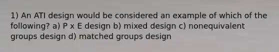 1) An ATI design would be considered an example of which of the following? a) P x E design b) mixed design c) nonequivalent groups design d) matched groups design