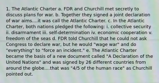 1. The Atlantic Charter a. FDR and Churchill met secretly to discuss plans for war. b. Together they signed a joint declaration of war aims....it was call the Atlantic Charter. c. In the Atlantic Charter, both nations pledged the following: i. collective security ii. disarmament iii. self-determination iv. economic cooperation v. freedom of the seas d. FDR told Churchill that he could not ask Congress to declare war, but he would "wage war" and do "everything" to "force an incident." e. The Atlantic Charter became the basis of a new document called "A Declaration of the United Nations" and was signed by 26 different countries from around the globe....that was "4/5 of the human race" as Churchill pointed out.