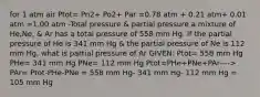 for 1 atm air Ptot= Pn2+ Po2+ Par =0.78 atm + 0.21 atm+ 0.01 atm =1.00 atm -Total pressure & partial pressure a mixture of He,Ne, & Ar has a total pressure of 558 mm Hg. If the partial pressure of He is 341 mm Hg & the partial pressure of Ne is 112 mm Hg, what is partial pressure of Ar GIVEN: Ptot= 558 mm Hg PHe= 341 mm Hg PNe= 112 mm Hg Ptot=PHe+PNe+PAr----> PAr= Ptot-PHe-PNe = 558 mm Hg- 341 mm Hg- 112 mm Hg = 105 mm Hg