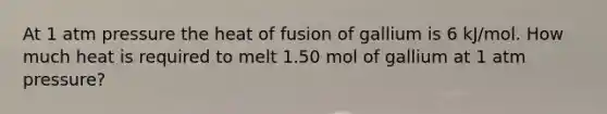 At 1 atm pressure the heat of fusion of gallium is 6 kJ/mol. How much heat is required to melt 1.50 mol of gallium at 1 atm pressure?