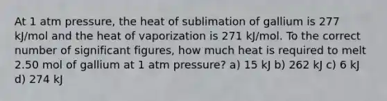 At 1 atm pressure, the heat of sublimation of gallium is 277 kJ/mol and the heat of vaporization is 271 kJ/mol. To the correct number of significant figures, how much heat is required to melt 2.50 mol of gallium at 1 atm pressure? a) 15 kJ b) 262 kJ c) 6 kJ d) 274 kJ