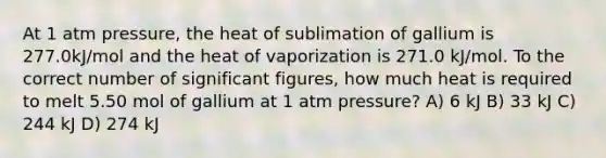 At 1 atm pressure, the heat of sublimation of gallium is 277.0kJ/mol and the heat of vaporization is 271.0 kJ/mol. To the correct number of significant figures, how much heat is required to melt 5.50 mol of gallium at 1 atm pressure? A) 6 kJ B) 33 kJ C) 244 kJ D) 274 kJ