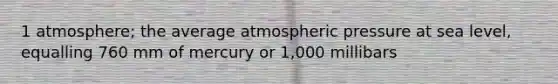 1 atmosphere; the average atmospheric pressure at sea level, equalling 760 mm of mercury or 1,000 millibars