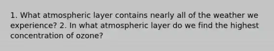 1. What atmospheric layer contains nearly all of the weather we experience? 2. In what atmospheric layer do we find the highest concentration of ozone?