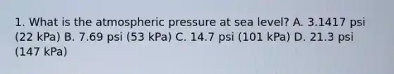 1. What is the atmospheric pressure at sea level? A. 3.1417 psi (22 kPa) B. 7.69 psi (53 kPa) C. 14.7 psi (101 kPa) D. 21.3 psi (147 kPa)