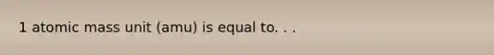 1 atomic mass unit (amu) is equal to. . .