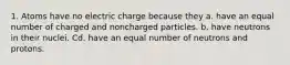 1. Atoms have no electric charge because they a. have an equal number of charged and noncharged particles. b. have neutrons in their nuclei. Cd. have an equal number of neutrons and protons.