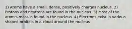 1) Atoms have a small, dense, positively charges nucleus. 2) Protons and neutrons are found in the nucleus. 3) Most of the atom's mass is found in the nucleus. 4) Electrons exist in various shaped orbitals in a cloud around the nucleus