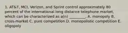 1. AT&T, MCI, Verizon, and Sprint control approximately 80 percent of the international long distance telephone market, which can be characterized as a(n) _________. A. monopoly B. cross-market C. pure competition D. monopolistic competition E. oligopoly