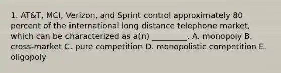 1. AT&T, MCI, Verizon, and Sprint control approximately 80 percent of the international long distance telephone market, which can be characterized as a(n) _________. A. monopoly B. cross-market C. pure competition D. monopolistic competition E. oligopoly